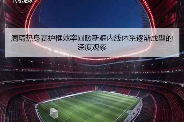 周琦热身赛护框效率回暖新疆内线体系逐渐成型的深度观察（kaiyun）